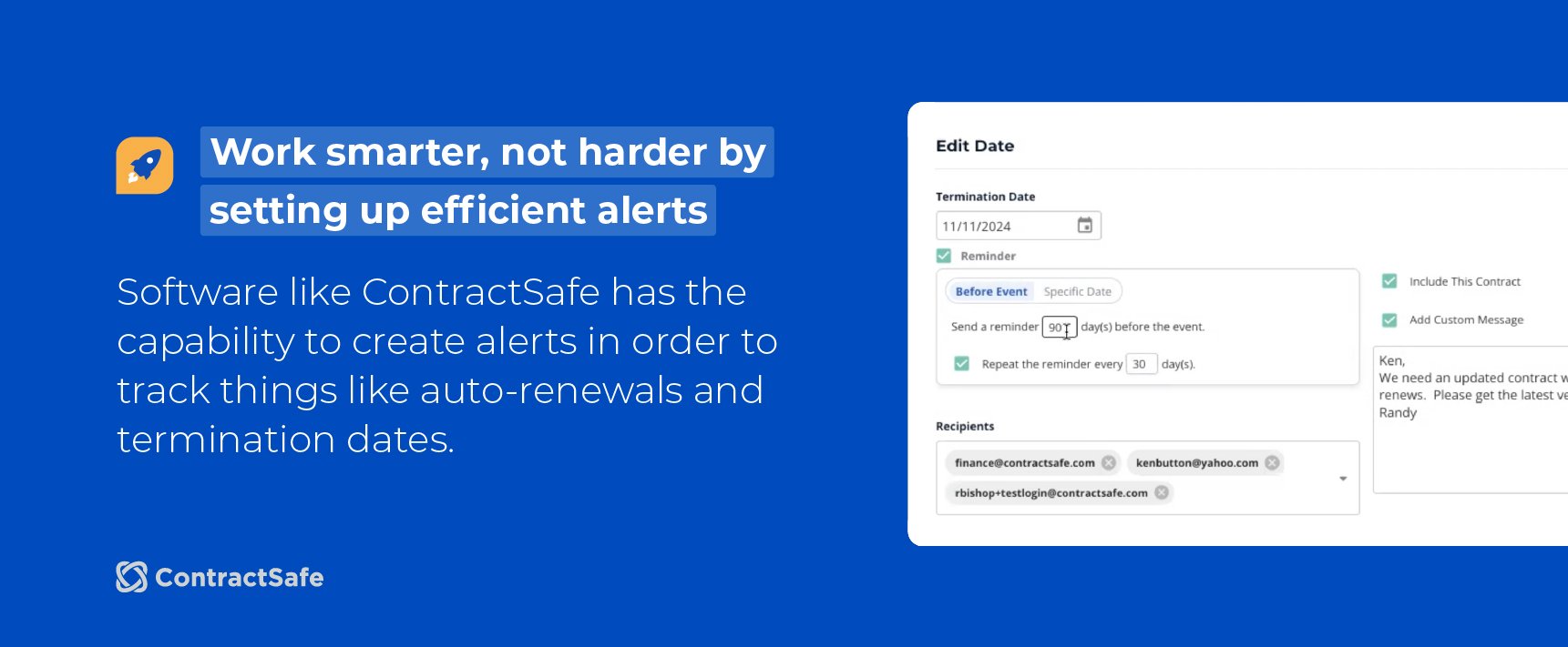 Work smarter, not harder by setting up efficient alerts. Software like ContractSafe has the capability to create alerts in order to track things like auto-renewals and termination dates.