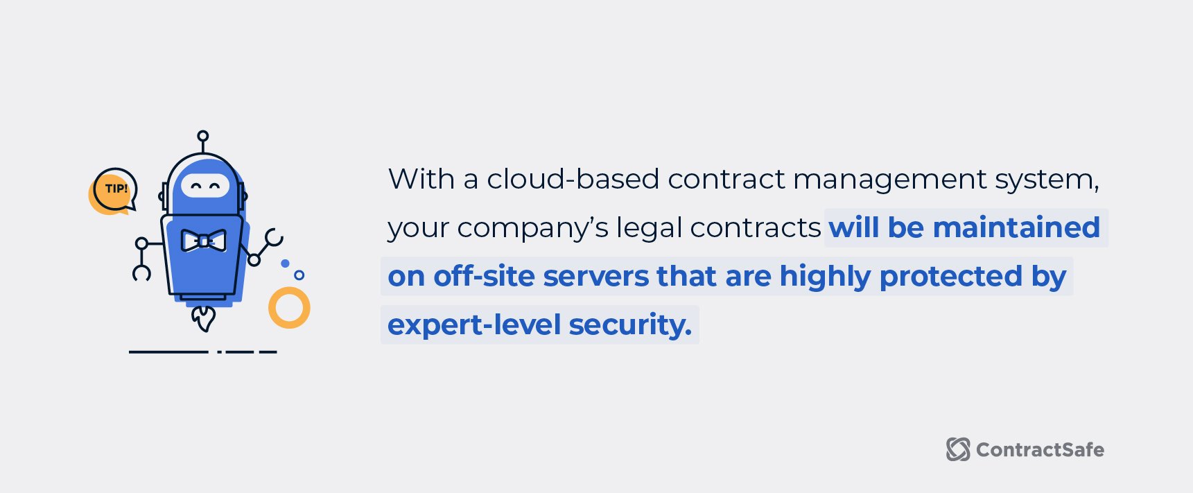 With a cloud-based contract management system, your company's legal contracts will be maintained on off-site servers that are highly protected by expert-level security. 